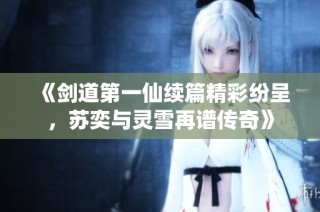 《剑道第一仙续篇精彩纷呈，苏奕与灵雪再谱传奇》