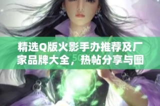 精选Q版火影手办推荐及厂家品牌大全，热帖分享与图片展示