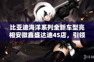 比亚迪海洋系列全新车型亮相安徽鑫盛达迪4S店，引领绿色出行新风尚