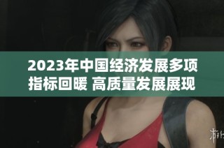 2023年中国经济发展多项指标回暖 高质量发展展现坚实基础