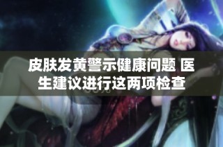 皮肤发黄警示健康问题 医生建议进行这两项检查