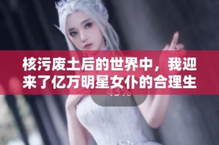核污废土后的世界中，我迎来了亿万明星女仆的合理生活
