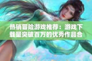 热销冒险游戏推荐：游戏下载量突破百万的优秀作品合集
