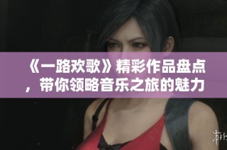 《一路欢歌》精彩作品盘点，带你领略音乐之旅的魅力
