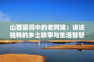 山西窑洞中的老阿姨：讲述独特的乡土故事与生活智慧