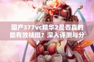 国产377vc精华2是否真的能有效祛斑？深入评测与分析