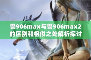 兽906max与兽906max2的区别和相似之处解析探讨