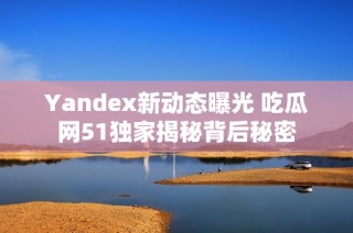 Yandex新动态曝光 吃瓜网51独家揭秘背后秘密