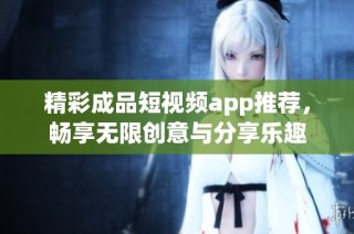 精彩成品短视频app推荐，畅享无限创意与分享乐趣