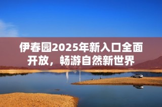 伊春园2025年新入口全面开放，畅游自然新世界