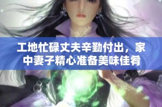 工地忙碌丈夫辛勤付出，家中妻子精心准备美味佳肴