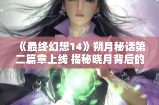 《最终幻想14》朔月秘话第二篇章上线 揭秘晓月背后的真相与故事