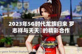 2023年5G时代龙族归来 罗志祥与天天奭的精彩合作