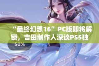 “最终幻想16”PC版即将解锁，吉田制作人深谈PS5独占策略