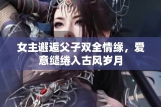 女主邂逅父子双全情缘，爱意缱绻入古风岁月