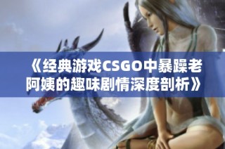 《经典游戏CSGO中暴躁老阿姨的趣味剧情深度剖析》