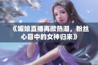 《媚娘直播再掀热潮，粉丝心目中的女神归来》