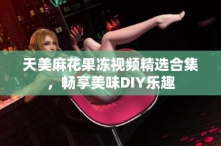 天美麻花果冻视频精选合集，畅享美味DIY乐趣