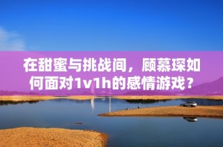 在甜蜜与挑战间，顾慕琛如何面对1v1h的感情游戏？