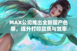 MAX公司推出全新国产色带，提升打印品质与效率