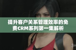 提升客户关系管理效率的免费CRM系列第一集解析