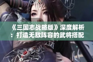 《三国志战略版》深度解析：打造无敌阵容的武将搭配秘籍