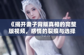 《揭开妻子背叛真相的完整版视频，感情的裂痕与选择》