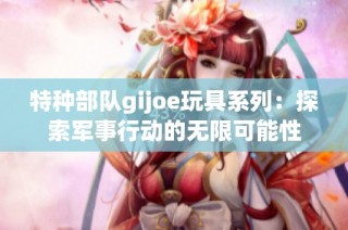 特种部队gijoe玩具系列：探索军事行动的无限可能性