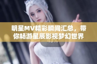 明星MV精彩瞬间汇总，带你畅游星辰影视梦幻世界