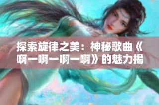 探索旋律之美：神秘歌曲《啊一啊一啊一啊》的魅力揭秘