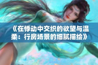 《在悸动中交织的欲望与温柔：行房场景的细腻描绘》