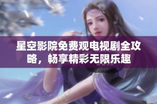 星空影院免费观电视剧全攻略，畅享精彩无限乐趣