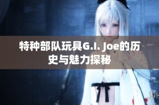 特种部队玩具G.I. Joe的历史与魅力探秘