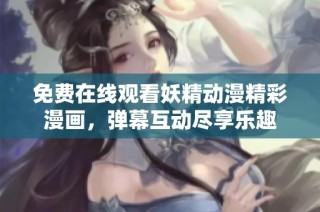 免费在线观看妖精动漫精彩漫画，弹幕互动尽享乐趣