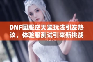 DNF国服逆天罡玩法引发热议，体验服测试引来新挑战