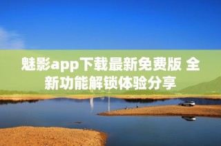 魅影app下载最新免费版 全新功能解锁体验分享