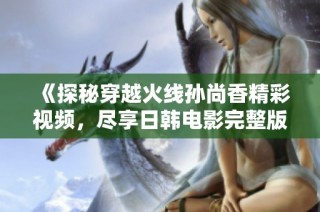 《探秘穿越火线孙尚香精彩视频，尽享日韩电影完整版》