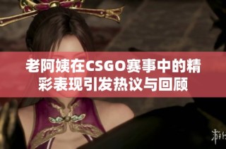 老阿姨在CSGO赛事中的精彩表现引发热议与回顾