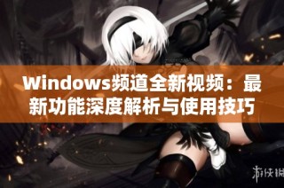 Windows频道全新视频：最新功能深度解析与使用技巧分享