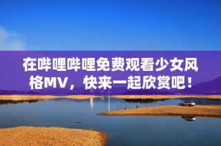 在哔哩哔哩免费观看少女风格MV，快来一起欣赏吧！