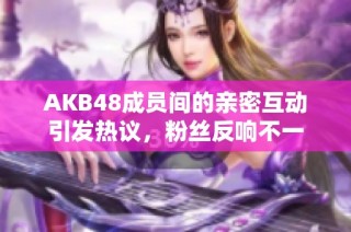 AKB48成员间的亲密互动引发热议，粉丝反响不一