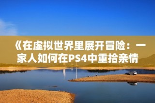 《在虚拟世界里展开冒险：一家人如何在PS4中重拾亲情》