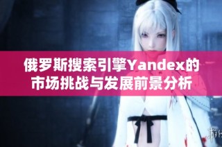 俄罗斯搜索引擎Yandex的市场挑战与发展前景分析