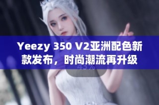 Yeezy 350 V2亚洲配色新款发布，时尚潮流再升级