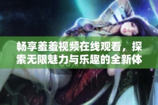 畅享羞羞视频在线观看，探索无限魅力与乐趣的全新体验