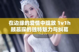 在边缘的爱情中绽放 1v1h顾慕琛的独特魅力与纠葛