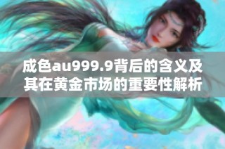 成色au999.9背后的含义及其在黄金市场的重要性解析