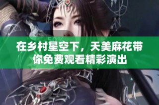 在乡村星空下，天美麻花带你免费观看精彩演出