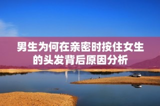 男生为何在亲密时按住女生的头发背后原因分析