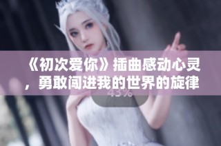 《初次爱你》插曲感动心灵，勇敢闯进我的世界的旋律